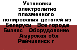 Установки электролитно-плазменного  полирования деталей из Беларуси - Все города Бизнес » Оборудование   . Амурская обл.,Райчихинск г.